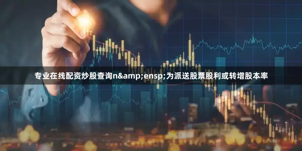 专业在线配资炒股查询n&ensp;为派送股票股利或转增股本率