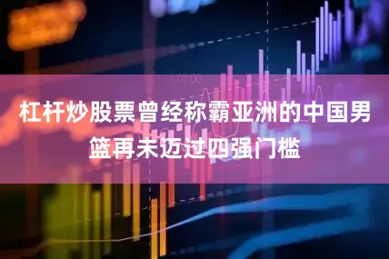 杠杆炒股票曾经称霸亚洲的中国男篮再未迈过四强门槛