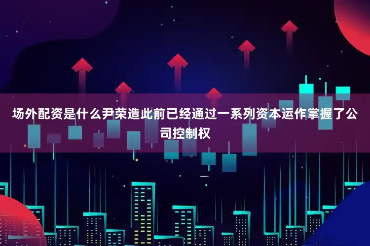 场外配资是什么尹荣造此前已经通过一系列资本运作掌握了公司控制权